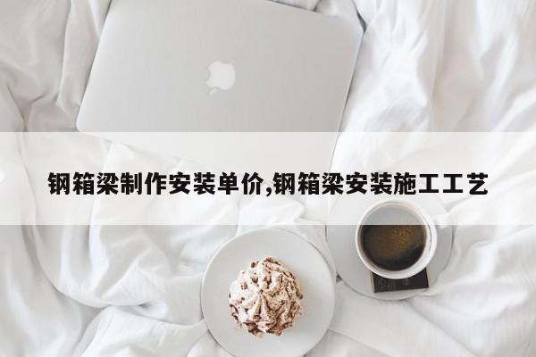 钢箱梁制作安装单价,钢箱梁安装施工工艺