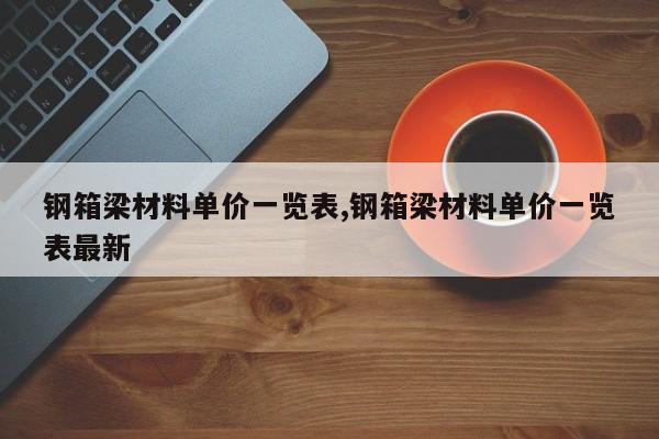 钢箱梁材料单价一览表,钢箱梁材料单价一览表最新