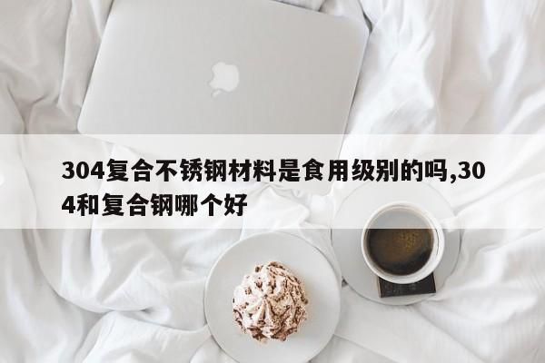 304复合不锈钢材料是食用级别的吗,304和复合钢哪个好