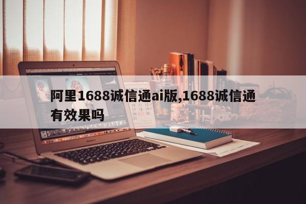 阿里1688诚信通ai版,1688诚信通有效果吗