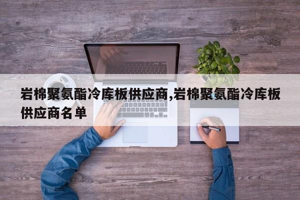 岩棉聚氨酯冷库板供应商,岩棉聚氨酯冷库板供应商名单