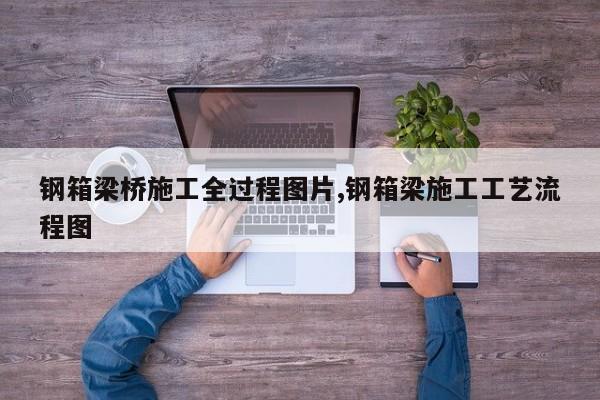 钢箱梁桥施工全过程图片,钢箱梁施工工艺流程图