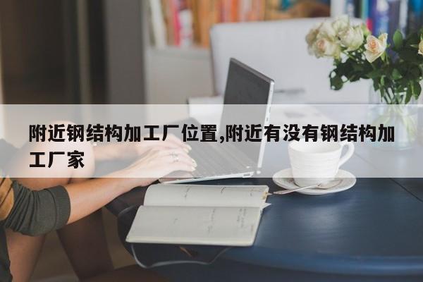 附近钢结构加工厂位置,附近有没有钢结构加工厂家