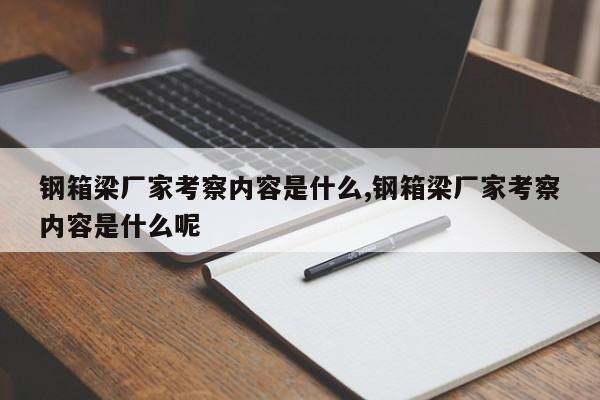 钢箱梁厂家考察内容是什么,钢箱梁厂家考察内容是什么呢