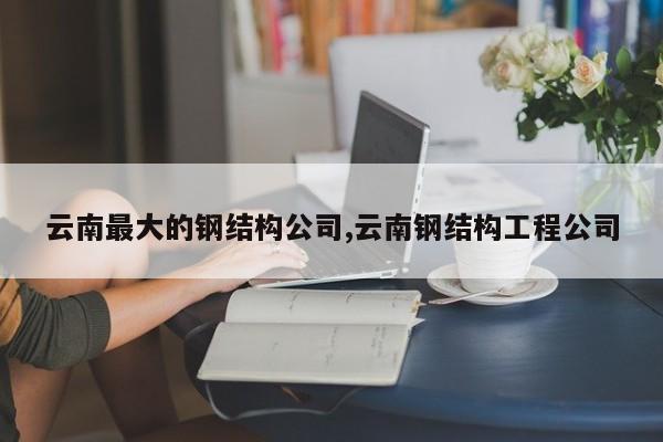 云南最大的钢结构公司,云南钢结构工程公司