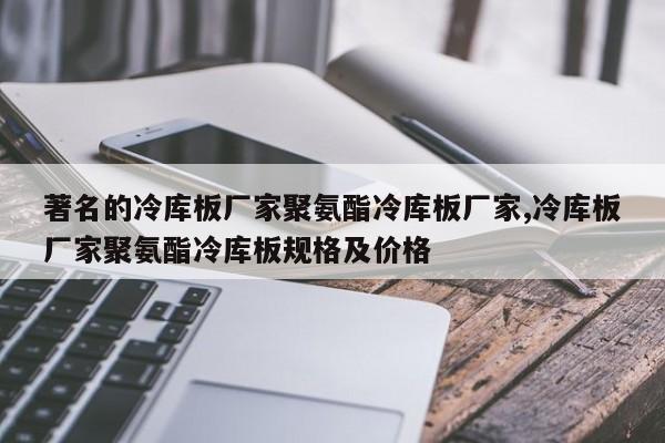 著名的冷库板厂家聚氨酯冷库板厂家,冷库板厂家聚氨酯冷库板规格及价格