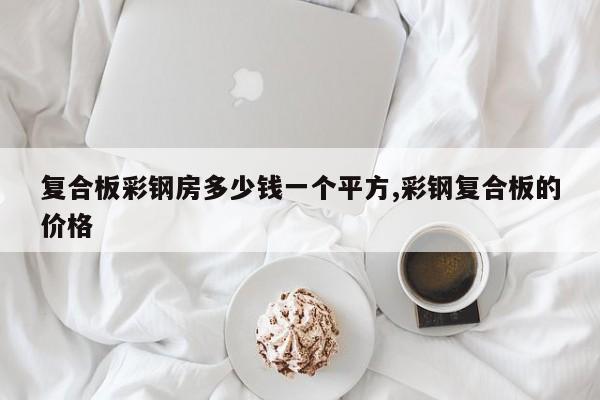 复合板彩钢房多少钱一个平方,彩钢复合板的价格