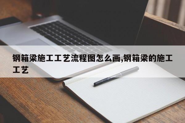 钢箱梁施工工艺流程图怎么画,钢箱梁的施工工艺