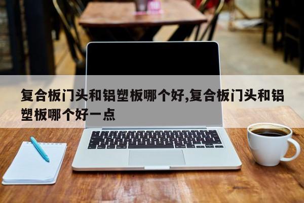 复合板门头和铝塑板哪个好,复合板门头和铝塑板哪个好一点
