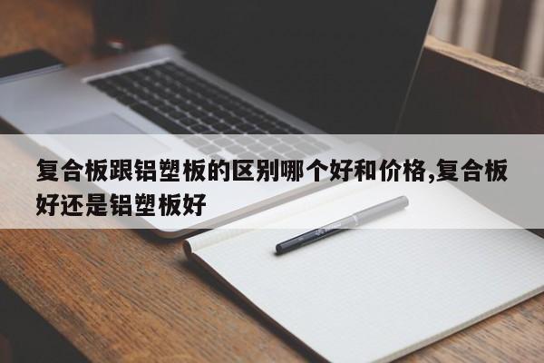 复合板跟铝塑板的区别哪个好和价格,复合板好还是铝塑板好