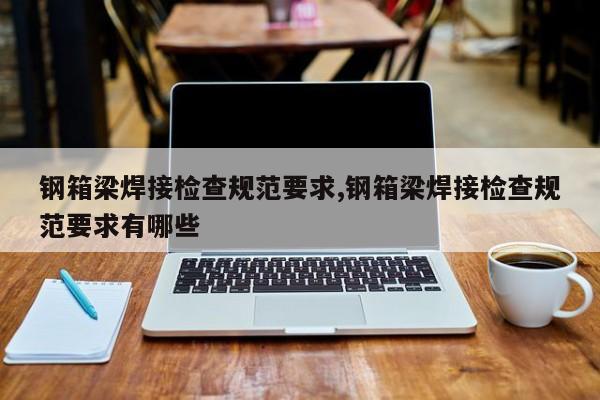 钢箱梁焊接检查规范要求,钢箱梁焊接检查规范要求有哪些