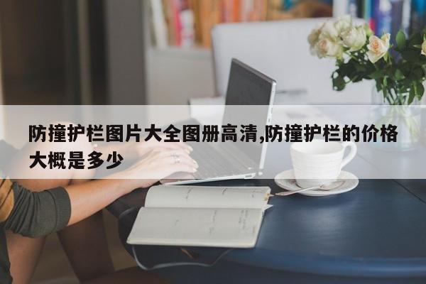 防撞护栏图片大全图册高清,防撞护栏的价格大概是多少