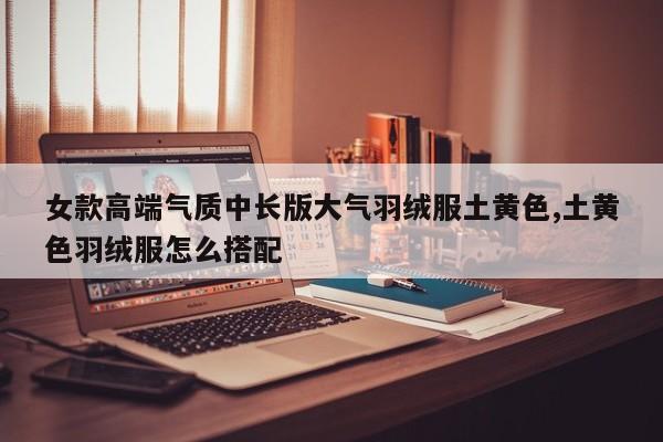 女款高端气质中长版大气羽绒服土黄色,土黄色羽绒服怎么搭配
