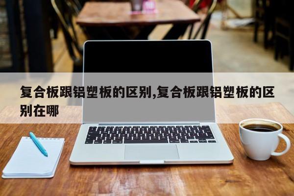 复合板跟铝塑板的区别,复合板跟铝塑板的区别在哪