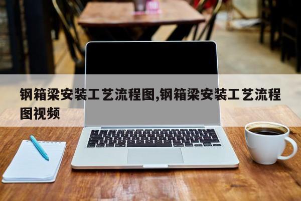 钢箱梁安装工艺流程图,钢箱梁安装工艺流程图视频