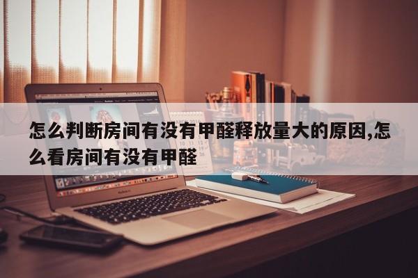 怎么判断房间有没有甲醛释放量大的原因,怎么看房间有没有甲醛