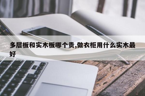 多层板和实木板哪个贵,做衣柜用什么实木最好