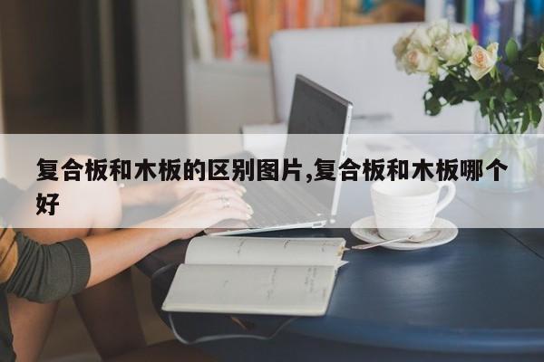 复合板和木板的区别图片,复合板和木板哪个好