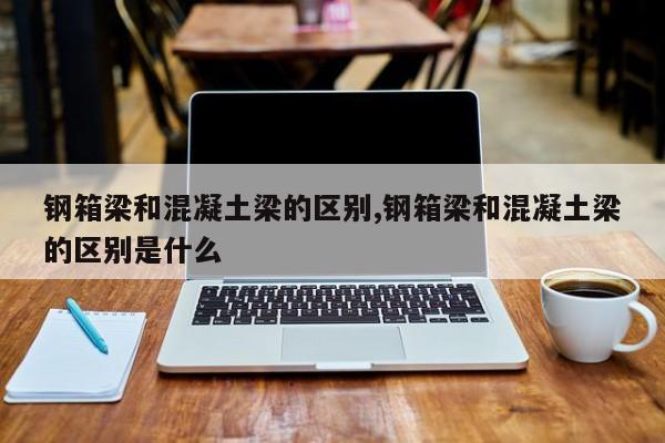 钢箱梁和混凝土梁的区别,钢箱梁和混凝土梁的区别是什么