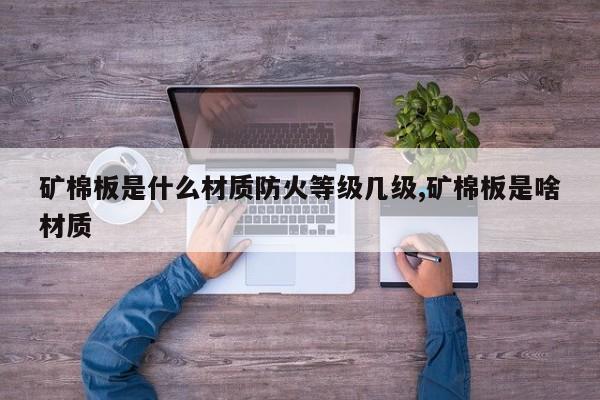 矿棉板是什么材质防火等级几级,矿棉板是啥材质